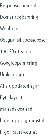 Responsiv hemsida Domänregistrering Webhotell Obegr. antal epostadresser 100 GB utrymme Googleoptimering Unik design Alla uppdateringar Byta layout Månadskostnad Ingenuppsägningstid Ingen startkostnad