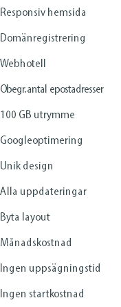 Responsiv hemsida Domänregistrering Webhotell Obegr. antal epostadresser 100 GB utrymme Googleoptimering Unik design Alla uppdateringar Byta layout Månadskostnad Ingen uppsägningstid Ingen startkostnad